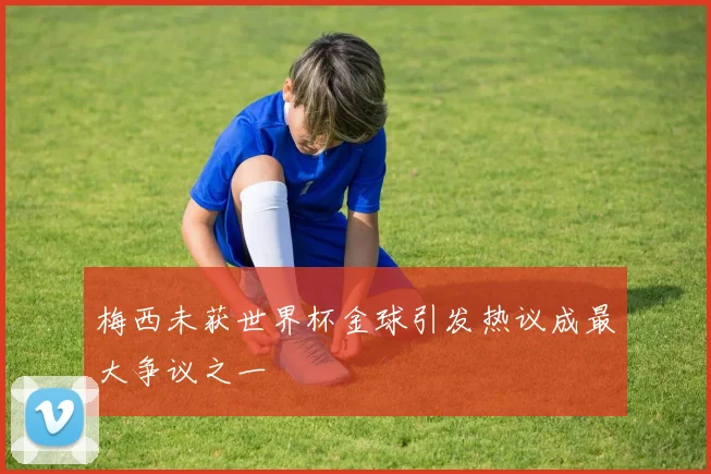梅西未获世界杯金球引发热议成最大争议之一