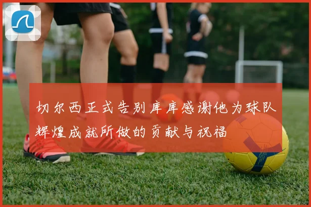 切尔西正式告别库库感谢他为球队辉煌成就所做的贡献与祝福