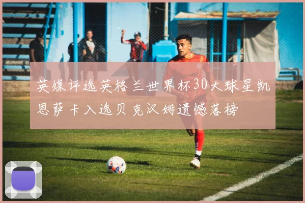 英媒评选英格兰世界杯30大球星凯恩萨卡入选贝克汉姆遗憾落榜