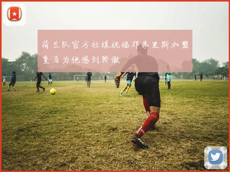 荷兰队官方社媒祝福邓弗里斯加盟皇马为他感到骄傲