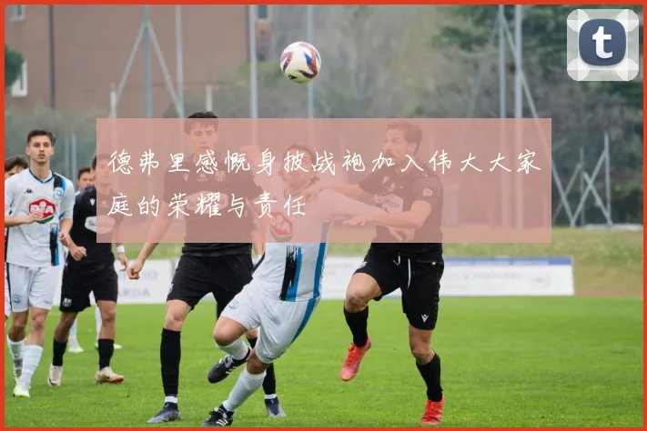 德弗里感慨身披战袍加入伟大大家庭的荣耀与责任