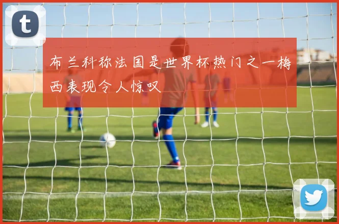 布兰科称法国是世界杯热门之一梅西表现令人惊叹