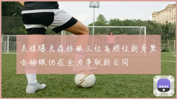 美媒曝光森林狼三位高顺位新秀聚会榜眼仍在全力争取新合同