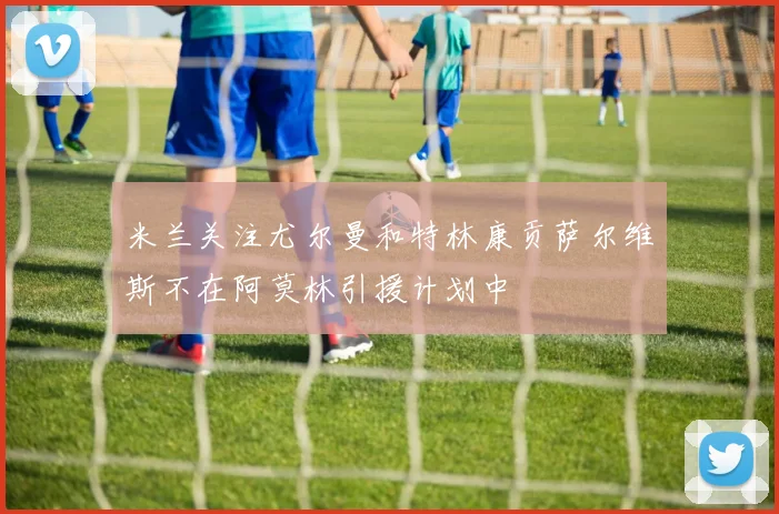 米兰关注尤尔曼和特林康贡萨尔维斯不在阿莫林引援计划中
