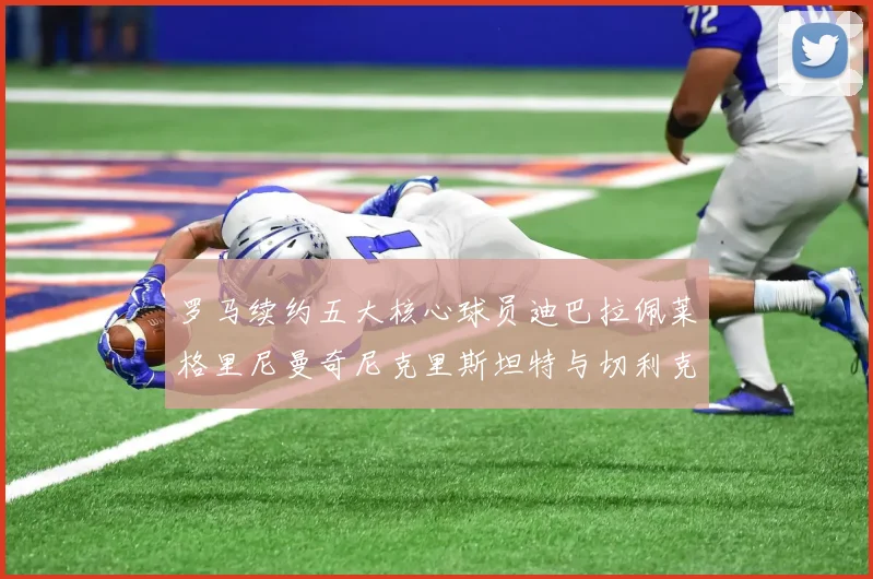 罗马续约五大核心球员迪巴拉佩莱格里尼曼奇尼克里斯坦特与切利克共创未来