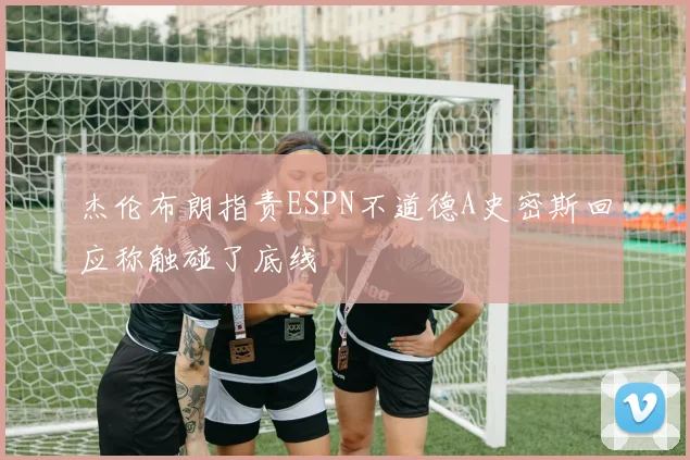 杰伦布朗指责ESPN不道德A史密斯回应称触碰了底线
